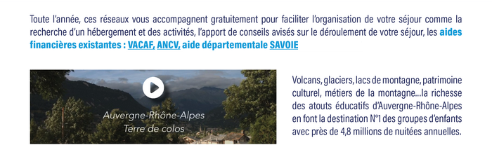 Toute l’année, ces réseaux vous accompagnent gratuitement pour faciliter l’organisation de votre séjour comme la recherche d’un hébergement et des activités, l’apport de conseils avisés sur le déroulement de votre séjour, les aides financières existantes : VACAF, ANCV, aide départementale SAVOIE. Volcans, glaciers, lacs de montagne, patrimoine culturel, métiers de la montagne…la richesse des atouts éducatifs d’Auvergne-Rhône-Alpes en font la destination N°1 des groupes d’enfants avec près de 4,8 millions de nuitées annuelles. 